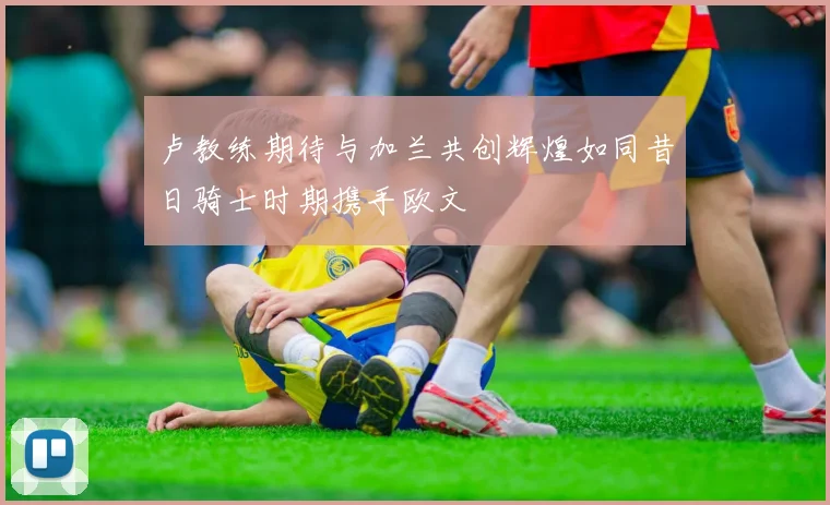 卢教练期待与加兰共创辉煌如同昔日骑士时期携手欧文