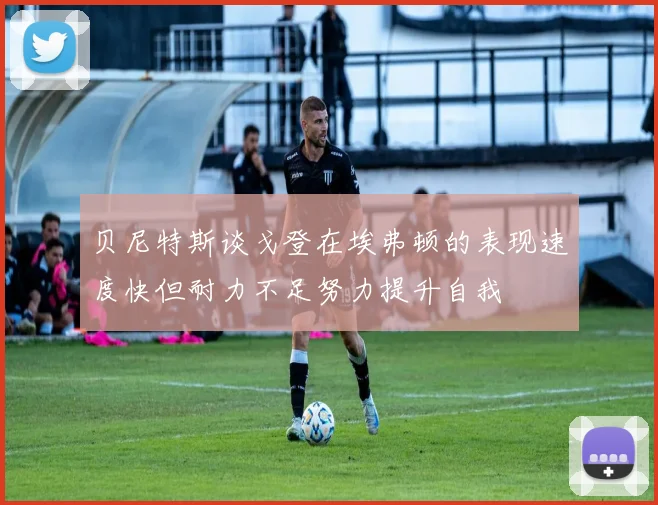 贝尼特斯谈戈登在埃弗顿的表现速度快但耐力不足努力提升自我