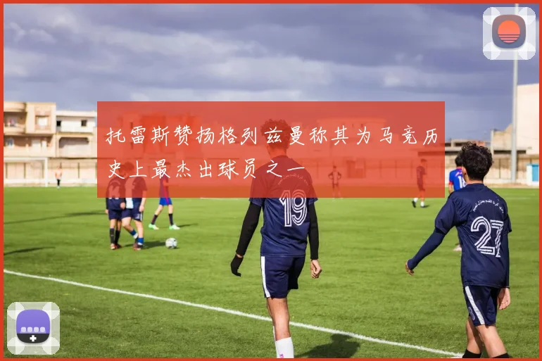 托雷斯赞扬格列兹曼称其为马竞历史上最杰出球员之一