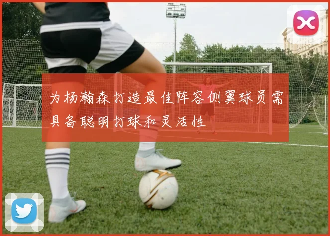 为杨瀚森打造最佳阵容侧翼球员需具备聪明打球和灵活性