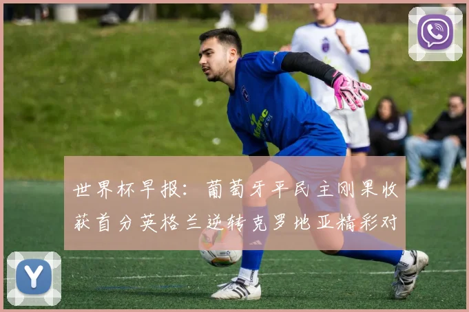世界杯早报：葡萄牙平民主刚果收获首分英格兰逆转克罗地亚精彩对决