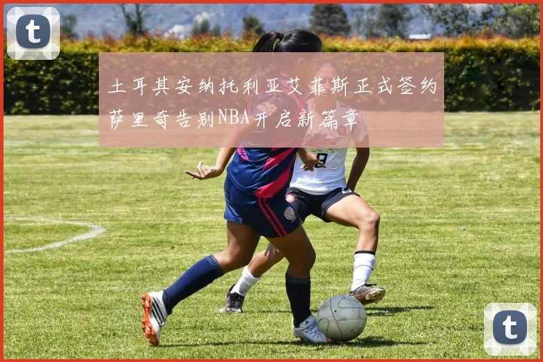 土耳其安纳托利亚艾菲斯正式签约萨里奇告别NBA开启新篇章