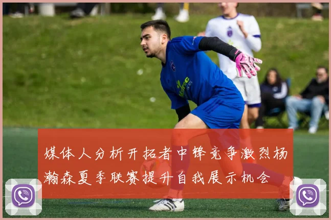 媒体人分析开拓者中锋竞争激烈杨瀚森夏季联赛提升自我展示机会