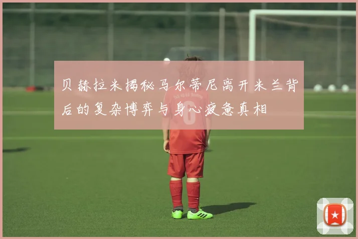 贝赫拉米揭秘马尔蒂尼离开米兰背后的复杂博弈与身心疲惫真相