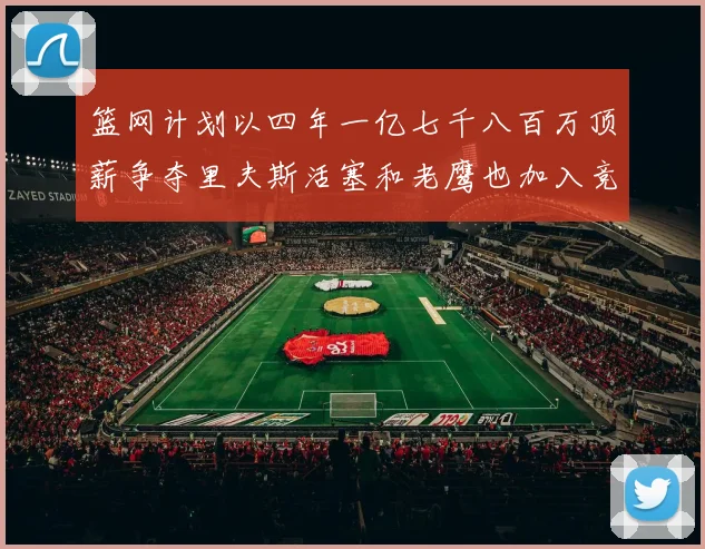 篮网计划以四年一亿七千八百万顶薪争夺里夫斯活塞和老鹰也加入竞标行列