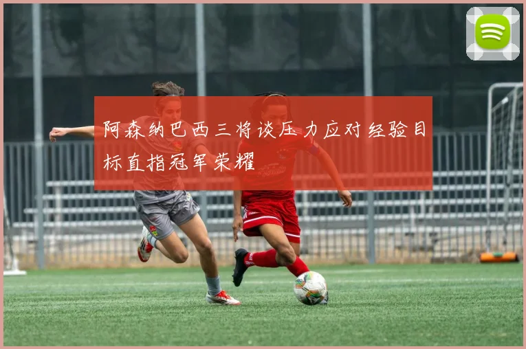 阿森纳巴西三将谈压力应对经验目标直指冠军荣耀