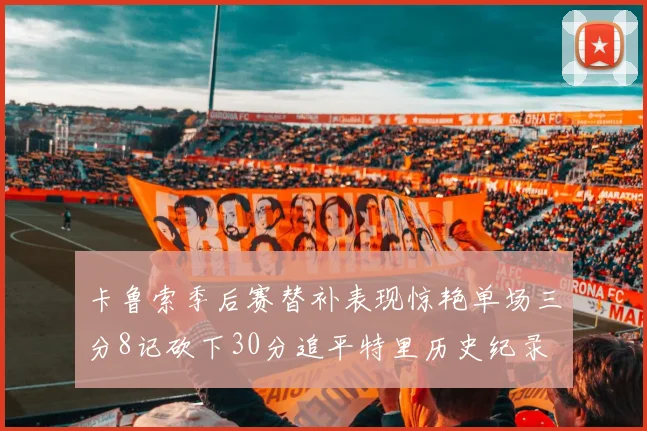 卡鲁索季后赛替补表现惊艳单场三分8记砍下30分追平特里历史纪录