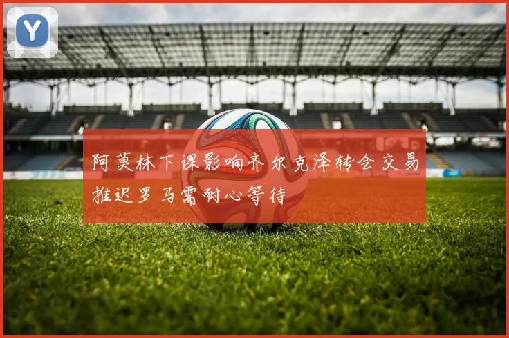 阿莫林下课影响齐尔克泽转会交易推迟罗马需耐心等待