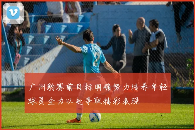 广州豹赛前目标明确努力培养年轻球员全力以赴争取精彩表现